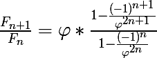 \LARGE \frac{F_{n+1}}{F_{n}}=\varphi *\frac{1-\frac{(-1)^{n+1}}{\varphi ^{2n+1}}}{1-\frac{(-1)^{n}}{\varphi ^{2n}}}